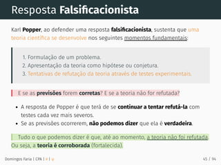 Resposta Falsiﬁcacionista
Karl Popper, ao defender uma resposta falsiﬁcacionista, sustenta que uma
teoria cientíﬁca se desenvolve nos seguintes momentos fundamentais:
1. Formulação de um problema.
2. Apresentação da teoria como hipótese ou conjetura.
3. Tentativas de refutação da teoria através de testes experimentais.
E se as previsões forem corretas? E se a teoria não for refutada?
A resposta de Popper é que terá de se continuar a tentar refutá-la com
testes cada vez mais severos.
Se as previsões ocorrerem, não podemos dizer que ela é verdadeira.
Tudo o que podemos dizer é que, até ao momento, a teoria não foi refutada.
Ou seja, a teoria é corroborada (fortalecida).
Domingos Faria | CPA | # | φ 45 / 94
 
