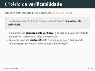 Critério da veriﬁcabilidade
Este critério foi proposto pelos ﬁlósofos do positivismo lógico:
Uma teoria é cientíﬁca só se consiste em aﬁrmações empiricamente
veriﬁcáveis.
Uma aﬁrmação empiricamente veriﬁcável é aquela cujo valor de verdade
pode ser estabelecido através da observação.
Para uma frase ser veriﬁcável basta que, em princípio, o seu valor de
verdade possa ser determinado através da observação.
Domingos Faria | CPA | # | φ 14 / 94
 