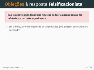 Objeções à resposta Falsiﬁcacionista
Não é razoável abandonar uma hipótese ou teoria apenas porque foi
refutada por um teste experimental.
Em ciência, além de hipóteses $H$ e previsões $P$, existem outros fatores
envolvidos:
Domingos Faria | CPA | # | φ 47 / 94
 