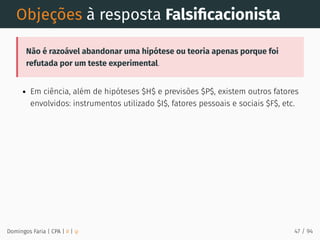 Objeções à resposta Falsiﬁcacionista
Não é razoável abandonar uma hipótese ou teoria apenas porque foi
refutada por um teste experimental.
Em ciência, além de hipóteses $H$ e previsões $P$, existem outros fatores
envolvidos: instrumentos utilizado $I$, fatores pessoais e sociais $F$, etc.
Domingos Faria | CPA | # | φ 47 / 94
 