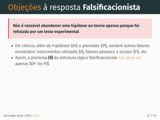 Objeções à resposta Falsiﬁcacionista
Não é razoável abandonar uma hipótese ou teoria apenas porque foi
refutada por um teste experimental.
Em ciência, além de hipóteses $H$ e previsões $P$, existem outros fatores
envolvidos: instrumentos utilizado $I$, fatores pessoais e sociais $F$, etc.
Assim, a premissa (1) da estrutura lógica falsiﬁcacionista não deve ser
apenas $(H to P)$
Domingos Faria | CPA | # | φ 47 / 94
 