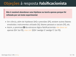 Objeções à resposta Falsiﬁcacionista
Não é razoável abandonar uma hipótese ou teoria apenas porque foi
refutada por um teste experimental.
Em ciência, além de hipóteses $H$ e previsões $P$, existem outros fatores
envolvidos: instrumentos utilizado $I$, fatores pessoais e sociais $F$, etc.
Assim, a premissa (1) da estrutura lógica falsiﬁcacionista não deve ser
apenas $(H to P)$, mas sim $(((H wedge I) wedge F) to P)$.
Domingos Faria | CPA | # | φ 47 / 94
 