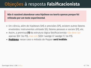 Objeções à resposta Falsiﬁcacionista
Não é razoável abandonar uma hipótese ou teoria apenas porque foi
refutada por um teste experimental.
Em ciência, além de hipóteses $H$ e previsões $P$, existem outros fatores
envolvidos: instrumentos utilizado $I$, fatores pessoais e sociais $F$, etc.
Assim, a premissa (1) da estrutura lógica falsiﬁcacionista não deve ser
apenas $(H to P)$, mas sim $(((H wedge I) wedge F) to P)$.
Problema: nesse caso o método de Popper será inválido:
Domingos Faria | CPA | # | φ 47 / 94
 