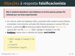 1. $(((H wedge I) wedge F) to
P)$
2. $neg P$
3. $therefore neg H$
Objeções à resposta Falsiﬁcacionista
Não é razoável abandonar uma hipótese ou teoria apenas porque foi
refutada por um teste experimental.
Em ciência, além de hipóteses $H$ e previsões $P$, existem outros fatores
envolvidos: instrumentos utilizado $I$, fatores pessoais e sociais $F$, etc.
Assim, a premissa (1) da estrutura lógica falsiﬁcacionista não deve ser
apenas $(H to P)$, mas sim $(((H wedge I) wedge F) to P)$.
Problema: nesse caso o método de Popper será inválido:
Domingos Faria | CPA | # | φ 47 / 94
 