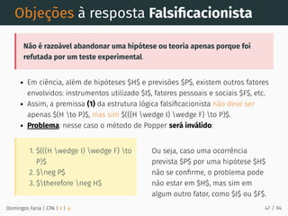 1. $(((H wedge I) wedge F) to
P)$
2. $neg P$
3. $therefore neg H$
Ou seja, caso uma ocorrência
prevista $P$ por uma hipótese $H$
não se conﬁrme, o problema pode
não estar em $H$, mas sim em
algum outro fator, como $I$ ou $F$.
Objeções à resposta Falsiﬁcacionista
Não é razoável abandonar uma hipótese ou teoria apenas porque foi
refutada por um teste experimental.
Em ciência, além de hipóteses $H$ e previsões $P$, existem outros fatores
envolvidos: instrumentos utilizado $I$, fatores pessoais e sociais $F$, etc.
Assim, a premissa (1) da estrutura lógica falsiﬁcacionista não deve ser
apenas $(H to P)$, mas sim $(((H wedge I) wedge F) to P)$.
Problema: nesse caso o método de Popper será inválido:
Domingos Faria | CPA | # | φ 47 / 94
 
