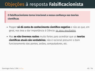Objeções à resposta Falsiﬁcacionista
O falsiﬁcacionismo torna irracional a nossa conﬁança nas teorias
cientíﬁcas.
Popper só dá conta do conhecimento cientíﬁco negativo e não ao que, em
geral, nos leva a dar importância à Ciência: os seus resultados.
Mas se não tivermos razões muito fortes para acreditar que as teorias
cientíﬁcas atuais são verdadeiras, não é racional presumir o bom
funcionamento das pontes, aviões, computadores, etc.
Domingos Faria | CPA | # | φ 48 / 94
 