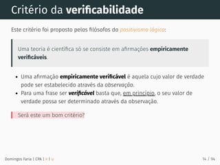 Critério da veriﬁcabilidade
Este critério foi proposto pelos ﬁlósofos do positivismo lógico:
Uma teoria é cientíﬁca só se consiste em aﬁrmações empiricamente
veriﬁcáveis.
Uma aﬁrmação empiricamente veriﬁcável é aquela cujo valor de verdade
pode ser estabelecido através da observação.
Para uma frase ser veriﬁcável basta que, em princípio, o seu valor de
verdade possa ser determinado através da observação.
Será este um bom critério?
Domingos Faria | CPA | # | φ 14 / 94
 