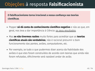 Objeções à resposta Falsiﬁcacionista
O falsiﬁcacionismo torna irracional a nossa conﬁança nas teorias
cientíﬁcas.
Popper só dá conta do conhecimento cientíﬁco negativo e não ao que, em
geral, nos leva a dar importância à Ciência: os seus resultados.
Mas se não tivermos razões muito fortes para acreditar que as teorias
cientíﬁcas atuais são verdadeiras, não é racional presumir o bom
funcionamento das pontes, aviões, computadores, etc.
Por exemplo, se tudo o que pudermos dizer acerca da ﬁabilidade dos
aviões é que eles foram construídos de acordo com teorias que ainda não
foram refutadas, diﬁcilmente será razoável andar de avião.
Domingos Faria | CPA | # | φ 48 / 94
 