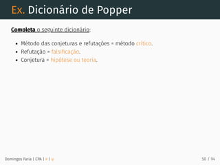 Ex. Dicionário de Popper
Completa o seguinte dicionário:
Método das conjeturas e refutações = método crítico.
Refutação = falsiﬁcação.
Conjetura = hipótese ou teoria.
Domingos Faria | CPA | # | φ 50 / 94
 