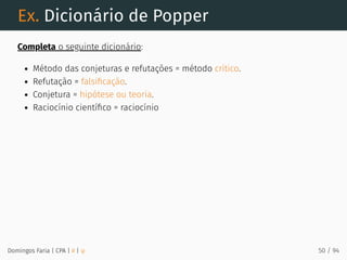 Ex. Dicionário de Popper
Completa o seguinte dicionário:
Método das conjeturas e refutações = método crítico.
Refutação = falsiﬁcação.
Conjetura = hipótese ou teoria.
Raciocínio cientíﬁco = raciocínio
Domingos Faria | CPA | # | φ 50 / 94
 