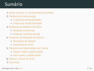 Sumário
1. Senso Comum vs. Conhecimento Cientíﬁco
2. Problema da Demarcação
Critério da Veriﬁcabilidade
Critério da Falsiﬁcabilidade
3. Problema do Método Cientíﬁco
Resposta Indutivista
Resposta Falsiﬁcacionista
4. Problema da Evolução da Ciência
Perspetiva de Popper
Perspetiva de Kuhn
5. Problema da Objetividade da Ciência
Popper sobre a objetividade
Kuhn sobre a objetividade
6. Críticas à teoria de Kuhn
7. Exercícios
Domingos Faria | CPA | # | φ 2 / 94
 