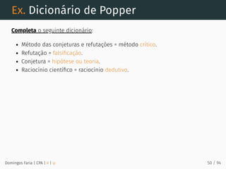 Ex. Dicionário de Popper
Completa o seguinte dicionário:
Método das conjeturas e refutações = método crítico.
Refutação = falsiﬁcação.
Conjetura = hipótese ou teoria.
Raciocínio cientíﬁco = raciocínio dedutivo.
Domingos Faria | CPA | # | φ 50 / 94
 