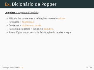 Ex. Dicionário de Popper
Completa o seguinte dicionário:
Método das conjeturas e refutações = método crítico.
Refutação = falsiﬁcação.
Conjetura = hipótese ou teoria.
Raciocínio cientíﬁco = raciocínio dedutivo.
Forma lógica do processo de falsiﬁcação de teorias = regra
Domingos Faria | CPA | # | φ 50 / 94
 