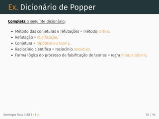 Ex. Dicionário de Popper
Completa o seguinte dicionário:
Método das conjeturas e refutações = método crítico.
Refutação = falsiﬁcação.
Conjetura = hipótese ou teoria.
Raciocínio cientíﬁco = raciocínio dedutivo.
Forma lógica do processo de falsiﬁcação de teorias = regra modus tollens.
Domingos Faria | CPA | # | φ 50 / 94
 