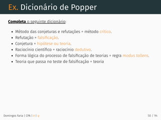 Ex. Dicionário de Popper
Completa o seguinte dicionário:
Método das conjeturas e refutações = método crítico.
Refutação = falsiﬁcação.
Conjetura = hipótese ou teoria.
Raciocínio cientíﬁco = raciocínio dedutivo.
Forma lógica do processo de falsiﬁcação de teorias = regra modus tollens.
Teoria que passa no teste de falsiﬁcação = teoria
Domingos Faria | CPA | # | φ 50 / 94
 