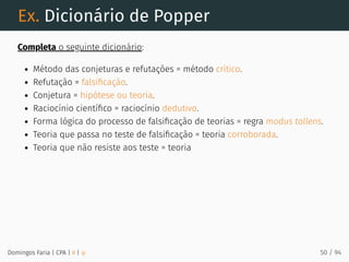 Ex. Dicionário de Popper
Completa o seguinte dicionário:
Método das conjeturas e refutações = método crítico.
Refutação = falsiﬁcação.
Conjetura = hipótese ou teoria.
Raciocínio cientíﬁco = raciocínio dedutivo.
Forma lógica do processo de falsiﬁcação de teorias = regra modus tollens.
Teoria que passa no teste de falsiﬁcação = teoria corroborada.
Teoria que não resiste aos teste = teoria
Domingos Faria | CPA | # | φ 50 / 94
 