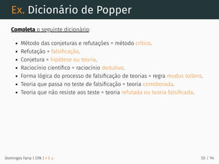 Ex. Dicionário de Popper
Completa o seguinte dicionário:
Método das conjeturas e refutações = método crítico.
Refutação = falsiﬁcação.
Conjetura = hipótese ou teoria.
Raciocínio cientíﬁco = raciocínio dedutivo.
Forma lógica do processo de falsiﬁcação de teorias = regra modus tollens.
Teoria que passa no teste de falsiﬁcação = teoria corroborada.
Teoria que não resiste aos teste = teoria refutada ou teoria falsiﬁcada.
Domingos Faria | CPA | # | φ 50 / 94
 