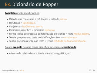 Ex. Dicionário de Popper
Completa o seguinte dicionário:
Método das conjeturas e refutações = método crítico.
Refutação = falsiﬁcação.
Conjetura = hipótese ou teoria.
Raciocínio cientíﬁco = raciocínio dedutivo.
Forma lógica do processo de falsiﬁcação de teorias = regra modus tollens.
Teoria que passa no teste de falsiﬁcação = teoria corroborada.
Teoria que não resiste aos teste = teoria refutada ou teoria falsiﬁcada.
Dá um exemplo de uma teoria cientíﬁca fortemente corroborada:
A teoria da relatividade; a teoria da eletromagnética, etc...
Domingos Faria | CPA | # | φ 50 / 94
 