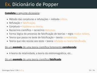 Ex. Dicionário de Popper
Completa o seguinte dicionário:
Método das conjeturas e refutações = método crítico.
Refutação = falsiﬁcação.
Conjetura = hipótese ou teoria.
Raciocínio cientíﬁco = raciocínio dedutivo.
Forma lógica do processo de falsiﬁcação de teorias = regra modus tollens.
Teoria que passa no teste de falsiﬁcação = teoria corroborada.
Teoria que não resiste aos teste = teoria refutada ou teoria falsiﬁcada.
Dá um exemplo de uma teoria cientíﬁca fortemente corroborada:
A teoria da relatividade; a teoria da eletromagnética, etc...
Dá um exemplo de uma teoria cientíﬁca falsiﬁcada:
Domingos Faria | CPA | # | φ 50 / 94
 