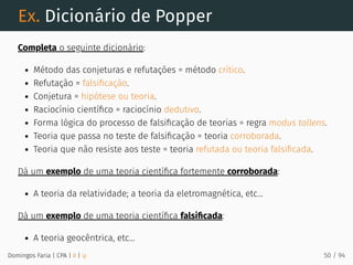 Ex. Dicionário de Popper
Completa o seguinte dicionário:
Método das conjeturas e refutações = método crítico.
Refutação = falsiﬁcação.
Conjetura = hipótese ou teoria.
Raciocínio cientíﬁco = raciocínio dedutivo.
Forma lógica do processo de falsiﬁcação de teorias = regra modus tollens.
Teoria que passa no teste de falsiﬁcação = teoria corroborada.
Teoria que não resiste aos teste = teoria refutada ou teoria falsiﬁcada.
Dá um exemplo de uma teoria cientíﬁca fortemente corroborada:
A teoria da relatividade; a teoria da eletromagnética, etc...
Dá um exemplo de uma teoria cientíﬁca falsiﬁcada:
A teoria geocêntrica, etc...
Domingos Faria | CPA | # | φ 50 / 94
 