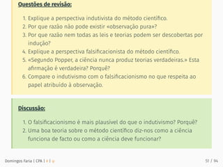 Questões de revisão:
1. Explique a perspectiva indutivista do método cientíﬁco.
2. Por que razão não pode existir «observação pura»?
3. Por que razão nem todas as leis e teorias podem ser descobertas por
indução?
4. Explique a perspectiva falsiﬁcacionista do método cientíﬁco.
5. «Segundo Popper, a ciência nunca produz teorias verdadeiras.» Esta
aﬁrmação é verdadeira? Porquê?
6. Compare o indutivismo com o falsiﬁcacionismo no que respeita ao
papel atribuído à observação.
Discussão:
1. O falsiﬁcacionismo é mais plausível do que o indutivismo? Porquê?
2. Uma boa teoria sobre o método cientíﬁco diz-nos como a ciência
funciona de facto ou como a ciência deve funcionar?
Domingos Faria | CPA | # | φ 51 / 94
 