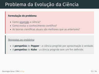 Problema da Evolução da Ciência
Formulação do problema:
Como progride a ciência?
Como evolui o conhecimento cientíﬁco?
As teorias cientíﬁcas atuais são melhores que as anteriores?
Respostas ao problema:
A perspetiva de Popper - a ciência progride por aproximação à verdade.
A perspetiva de Kuhn - a ciência progride sem um ﬁm deﬁnido.
Domingos Faria | CPA | # | φ 53 / 94
 
