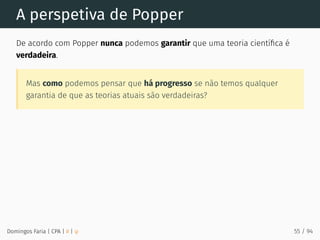 A perspetiva de Popper
De acordo com Popper nunca podemos garantir que uma teoria cientíﬁca é
verdadeira.
Mas como podemos pensar que há progresso se não temos qualquer
garantia de que as teorias atuais são verdadeiras?
Domingos Faria | CPA | # | φ 55 / 94
 