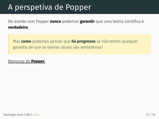 A perspetiva de Popper
De acordo com Popper nunca podemos garantir que uma teoria cientíﬁca é
verdadeira.
Mas como podemos pensar que há progresso se não temos qualquer
garantia de que as teorias atuais são verdadeiras?
Resposta de Popper:
Domingos Faria | CPA | # | φ 55 / 94
 