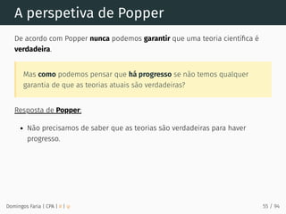 A perspetiva de Popper
De acordo com Popper nunca podemos garantir que uma teoria cientíﬁca é
verdadeira.
Mas como podemos pensar que há progresso se não temos qualquer
garantia de que as teorias atuais são verdadeiras?
Resposta de Popper:
Não precisamos de saber que as teorias são verdadeiras para haver
progresso.
Domingos Faria | CPA | # | φ 55 / 94
 