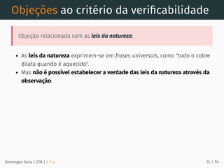Objeções ao critério da veriﬁcabilidade
Objeção relacionada com as leis da natureza:
As leis da natureza exprimem-se em frases universais, como "todo o cobre
dilata quando é aquecido".
Mas não é possível estabelecer a verdade das leis da natureza através da
observação:
Domingos Faria | CPA | # | φ 15 / 94
 