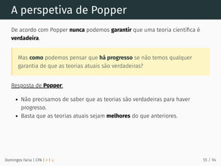 A perspetiva de Popper
De acordo com Popper nunca podemos garantir que uma teoria cientíﬁca é
verdadeira.
Mas como podemos pensar que há progresso se não temos qualquer
garantia de que as teorias atuais são verdadeiras?
Resposta de Popper:
Não precisamos de saber que as teorias são verdadeiras para haver
progresso.
Basta que as teorias atuais sejam melhores do que anteriores.
Domingos Faria | CPA | # | φ 55 / 94
 