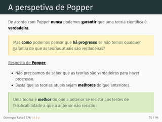 A perspetiva de Popper
De acordo com Popper nunca podemos garantir que uma teoria cientíﬁca é
verdadeira.
Mas como podemos pensar que há progresso se não temos qualquer
garantia de que as teorias atuais são verdadeiras?
Resposta de Popper:
Não precisamos de saber que as teorias são verdadeiras para haver
progresso.
Basta que as teorias atuais sejam melhores do que anteriores.
Uma teoria é melhor do que a anterior se resistir aos testes de
falsiﬁcabilidade a que a anterior não resistiu.
Domingos Faria | CPA | # | φ 55 / 94
 