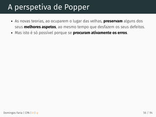 A perspetiva de Popper
As novas teorias, ao ocuparem o lugar das velhas, preservam alguns dos
seus melhores aspetos, ao mesmo tempo que desfazem os seus defeitos.
Mas isto é só possível porque se procuram ativamente os erros.
Domingos Faria | CPA | # | φ 56 / 94
 