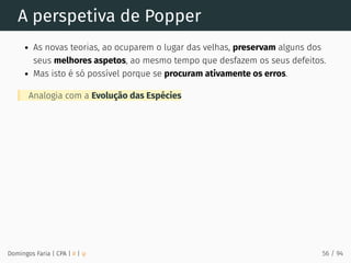 A perspetiva de Popper
As novas teorias, ao ocuparem o lugar das velhas, preservam alguns dos
seus melhores aspetos, ao mesmo tempo que desfazem os seus defeitos.
Mas isto é só possível porque se procuram ativamente os erros.
Analogia com a Evolução das Espécies
Domingos Faria | CPA | # | φ 56 / 94
 