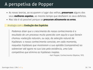 A perspetiva de Popper
As novas teorias, ao ocuparem o lugar das velhas, preservam alguns dos
seus melhores aspetos, ao mesmo tempo que desfazem os seus defeitos.
Mas isto é só possível porque se procuram ativamente os erros.
Analogia com a Evolução das Espécies
Podemos dizer que o crescimento do nosso conhecimento é o
resultado de um processo muito parecido com aquilo a que Darwin
chamou «selecção natural», ou seja, da selecção natural de
hipóteses: o nosso conhecimento consiste, em cada momento,
naquelas hipóteses que mostraram a sua aptidão (comparativa) ao
sobreviver até agora na sua luta pela existência, uma luta
competitiva que elimina as hipóteses inaptas.
- Karl Popper, Conhecimento Objetivo, 1972.
Domingos Faria | CPA | # | φ 56 / 94
 