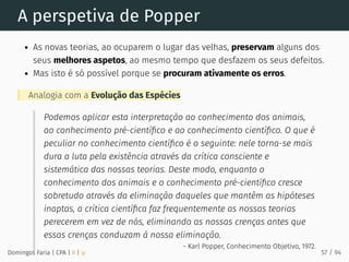 A perspetiva de Popper
As novas teorias, ao ocuparem o lugar das velhas, preservam alguns dos
seus melhores aspetos, ao mesmo tempo que desfazem os seus defeitos.
Mas isto é só possível porque se procuram ativamente os erros.
Analogia com a Evolução das Espécies
Podemos aplicar esta interpretação ao conhecimento dos animais,
ao conhecimento pré-cientíﬁco e ao conhecimento cientíﬁco. O que é
peculiar no conhecimento cientíﬁco é o seguinte: nele torna-se mais
dura a luta pela existência através da crítica consciente e
sistemática das nossas teorias. Deste modo, enquanto o
conhecimento dos animais e o conhecimento pré-cientíﬁco cresce
sobretudo através da eliminação daqueles que mantêm as hipóteses
inaptas, a crítica cientíﬁca faz frequentemente as nossas teorias
perecerem em vez de nós, eliminando as nossas crenças antes que
essas crenças conduzam à nossa eliminação.
- Karl Popper, Conhecimento Objetivo, 1972.
Domingos Faria | CPA | # | φ 57 / 94
 