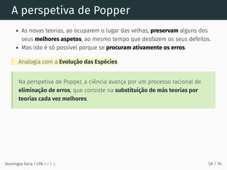 A perspetiva de Popper
As novas teorias, ao ocuparem o lugar das velhas, preservam alguns dos
seus melhores aspetos, ao mesmo tempo que desfazem os seus defeitos.
Mas isto é só possível porque se procuram ativamente os erros.
Analogia com a Evolução das Espécies
Na perspetiva de Popper, a ciência avança por um processo racional de
eliminação de erros, que consiste na substituição de más teorias por
teorias cada vez melhores.
Domingos Faria | CPA | # | φ 58 / 94
 