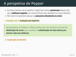 A perspetiva de Popper
As novas teorias, ao ocuparem o lugar das velhas, preservam alguns dos
seus melhores aspetos, ao mesmo tempo que desfazem os seus defeitos.
Mas isto é só possível porque se procuram ativamente os erros.
Analogia com a Evolução das Espécies
Na perspetiva de Popper, a ciência avança por um processo racional de
eliminação de erros, que consiste na substituição de más teorias por
teorias cada vez melhores.
Inspiração em Darwin:
Domingos Faria | CPA | # | φ 58 / 94
 