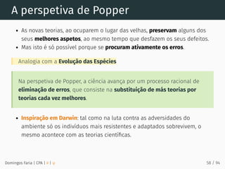 A perspetiva de Popper
As novas teorias, ao ocuparem o lugar das velhas, preservam alguns dos
seus melhores aspetos, ao mesmo tempo que desfazem os seus defeitos.
Mas isto é só possível porque se procuram ativamente os erros.
Analogia com a Evolução das Espécies
Na perspetiva de Popper, a ciência avança por um processo racional de
eliminação de erros, que consiste na substituição de más teorias por
teorias cada vez melhores.
Inspiração em Darwin: tal como na luta contra as adversidades do
ambiente só os indivíduos mais resistentes e adaptados sobrevivem, o
mesmo acontece com as teorias cientíﬁcas.
Domingos Faria | CPA | # | φ 58 / 94
 