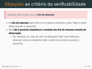 Objeções ao critério da veriﬁcabilidade
Objeção relacionada com as leis da natureza:
As leis da natureza exprimem-se em frases universais, como "todo o cobre
dilata quando é aquecido".
Mas não é possível estabelecer a verdade das leis da natureza através da
observação:
Por exemplo, no caso da «lei» da dilatação, fazer isso implicaria
observar como se comporta todo o cobre do universo quando é
aquecido.
Domingos Faria | CPA | # | φ 15 / 94
 
