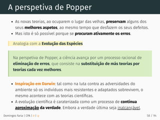 A perspetiva de Popper
As novas teorias, ao ocuparem o lugar das velhas, preservam alguns dos
seus melhores aspetos, ao mesmo tempo que desfazem os seus defeitos.
Mas isto é só possível porque se procuram ativamente os erros.
Analogia com a Evolução das Espécies
Na perspetiva de Popper, a ciência avança por um processo racional de
eliminação de erros, que consiste na substituição de más teorias por
teorias cada vez melhores.
Inspiração em Darwin: tal como na luta contra as adversidades do
ambiente só os indivíduos mais resistentes e adaptados sobrevivem, o
mesmo acontece com as teorias cientíﬁcas.
A evolução cientíﬁca é caraterizada como um processo de contínua
aproximação da verdade. Embora a verdade última seja inalcançável.
Domingos Faria | CPA | # | φ 58 / 94
 