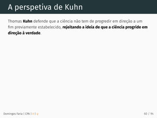 A perspetiva de Kuhn
Thomas Kuhn defende que a ciência não tem de progredir em direção a um
ﬁm previamente estabelecido, rejeitando a ideia de que a ciência progride em
direção à verdade.
Domingos Faria | CPA | # | φ 60 / 94
 