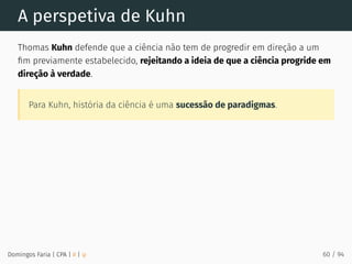 A perspetiva de Kuhn
Thomas Kuhn defende que a ciência não tem de progredir em direção a um
ﬁm previamente estabelecido, rejeitando a ideia de que a ciência progride em
direção à verdade.
Para Kuhn, história da ciência é uma sucessão de paradigmas.
Domingos Faria | CPA | # | φ 60 / 94
 