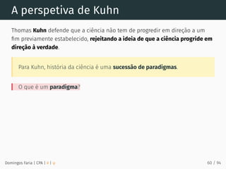 A perspetiva de Kuhn
Thomas Kuhn defende que a ciência não tem de progredir em direção a um
ﬁm previamente estabelecido, rejeitando a ideia de que a ciência progride em
direção à verdade.
Para Kuhn, história da ciência é uma sucessão de paradigmas.
O que é um paradigma?
Domingos Faria | CPA | # | φ 60 / 94
 