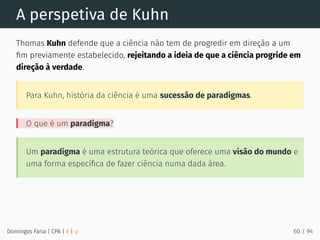 A perspetiva de Kuhn
Thomas Kuhn defende que a ciência não tem de progredir em direção a um
ﬁm previamente estabelecido, rejeitando a ideia de que a ciência progride em
direção à verdade.
Para Kuhn, história da ciência é uma sucessão de paradigmas.
O que é um paradigma?
Um paradigma é uma estrutura teórica que oferece uma visão do mundo e
uma forma especíﬁca de fazer ciência numa dada área.
Domingos Faria | CPA | # | φ 60 / 94
 