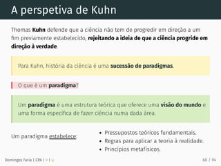 Um paradigma estabelece:
A perspetiva de Kuhn
Thomas Kuhn defende que a ciência não tem de progredir em direção a um
ﬁm previamente estabelecido, rejeitando a ideia de que a ciência progride em
direção à verdade.
Para Kuhn, história da ciência é uma sucessão de paradigmas.
O que é um paradigma?
Um paradigma é uma estrutura teórica que oferece uma visão do mundo e
uma forma especíﬁca de fazer ciência numa dada área.
Pressupostos teóricos fundamentais.
Regras para aplicar a teoria à realidade.
Princípios metafísicos.
Domingos Faria | CPA | # | φ 60 / 94
 