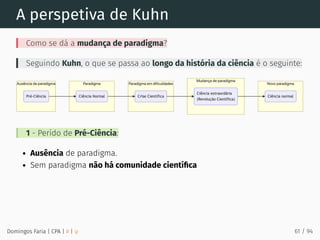 A perspetiva de Kuhn
Como se dá a mudança de paradigma?
Seguindo Kuhn, o que se passa ao longo da história da ciência é o seguinte:
1 - Perído de Pré-Ciência:
Ausência de paradigma.
Sem paradigma não há comunidade cientíﬁca
Domingos Faria | CPA | # | φ 61 / 94
 