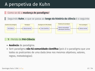 A perspetiva de Kuhn
Como se dá a mudança de paradigma?
Seguindo Kuhn, o que se passa ao longo da história da ciência é o seguinte:
1 - Perído de Pré-Ciência:
Ausência de paradigma.
Sem paradigma não há comunidade cientíﬁca (pois é o paradigma que une
todos os praticantes de uma dada área nos mesmos objetivos, valores,
regras, metodologias).
Domingos Faria | CPA | # | φ 61 / 94
 