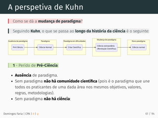 A perspetiva de Kuhn
Como se dá a mudança de paradigma?
Seguindo Kuhn, o que se passa ao longo da história da ciência é o seguinte:
1 - Perído de Pré-Ciência:
Ausência de paradigma.
Sem paradigma não há comunidade cientíﬁca (pois é o paradigma que une
todos os praticantes de uma dada área nos mesmos objetivos, valores,
regras, metodologias).
Sem paradigma não há ciência:
Domingos Faria | CPA | # | φ 61 / 94
 