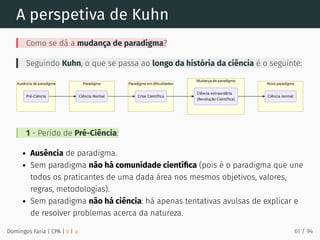 A perspetiva de Kuhn
Como se dá a mudança de paradigma?
Seguindo Kuhn, o que se passa ao longo da história da ciência é o seguinte:
1 - Perído de Pré-Ciência:
Ausência de paradigma.
Sem paradigma não há comunidade cientíﬁca (pois é o paradigma que une
todos os praticantes de uma dada área nos mesmos objetivos, valores,
regras, metodologias).
Sem paradigma não há ciência: há apenas tentativas avulsas de explicar e
de resolver problemas acerca da natureza.
Domingos Faria | CPA | # | φ 61 / 94
 